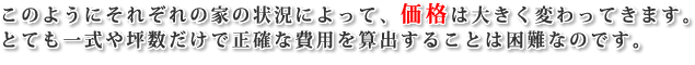 このようにそれぞれの家の状況によって、価格は大きく変わってきます。とても一式や坪数だけで正確な費用を算出することは困難なのです。