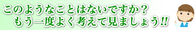 このようなことはないですか？もう一度よく考えて見ましょう!!