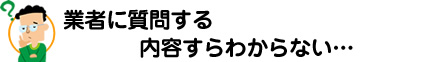 「業者に質問する内容すらわからない」